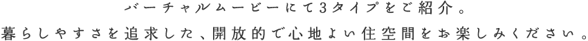バーチャルムービーにて3タイプをご紹介。 暮らしやすさを追求した、開放的で心地よい住空間をお楽しみください。