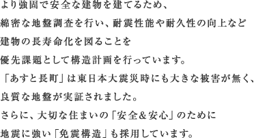 より強固で安全な建物を建てるため、 綿密な地盤調査を行い、耐震性能や耐久性の向上など 建物の長寿命化を図ることを 優先課題として構造計画を行っています。 「あすと長町」は東日本大震災時にも大きな被害が無く、 良質な地盤が実証されました。 さらに、大切な住まいの「安全&安心」のために 地震に強い「免震構造」も採用しています。