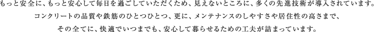 もっと安全に、もっと安心して毎日を過ごしていただくため、見えないところに、多くの先進技術が導入されています。コンクリートの品質や鉄筋のひとつひとつ、更に、メンテナンスのしやすさや居住性の高さまで、その全てに、快適でいつまでも、安心して暮らせるための工夫が詰まっています。