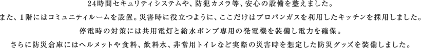 24時間セキュリティシステムや、防犯カメラ等、安心の設備を整えました。また、1階にはコミュニティルームを設置。災害時に役立つように、ここだけはプロパンガスを利用したキッチンを採用しました。停電時の対策には共用電灯と給水ポンプ専用の発電機を装備し電力を確保。さらに防災倉庫にはヘルメットや食料、飲料水、非常用トイレなど実際の災害時を想定した防災グッズを装備しました。