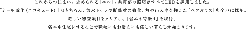 これからの住まいに求められる「エコ」。共用部の照明はすべてLEDを採用しました。「オール電化(エコキュート)」はもちろん、節水トイレや断熱材の強化、熱の出入率を抑えた「ペアガラス」を全戸に採用。厳しい審査項目をクリアし、「省エネ等級4」を取得。省エネ住宅にすることで環境にもお財布にも優しい暮らしが始まります。。
