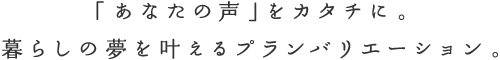 「あなたの声」をカタチに。暮らしの夢を叶えるプランバリエーション。